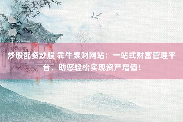 炒股配资炒股 犇牛聚财网站：一站式财富管理平台，助您轻松实现资产增值！