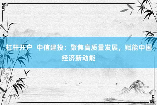 杠杆开户  中信建投：聚焦高质量发展，赋能中国经济新动能