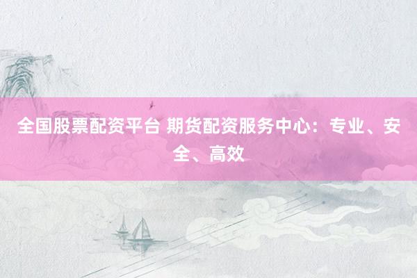 全国股票配资平台 期货配资服务中心：专业、安全、高效