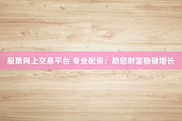 股票网上交易平台 专业配资：助您财富稳健增长