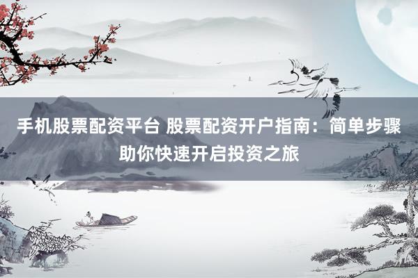 手机股票配资平台 股票配资开户指南：简单步骤助你快速开启投资之旅