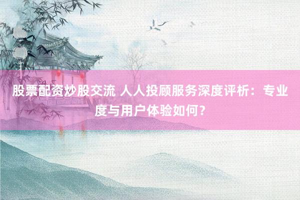 股票配资炒股交流 人人投顾服务深度评析：专业度与用户体验如何？