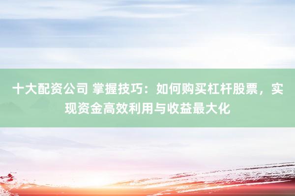 十大配资公司 掌握技巧：如何购买杠杆股票，实现资金高效利用与收益最大化