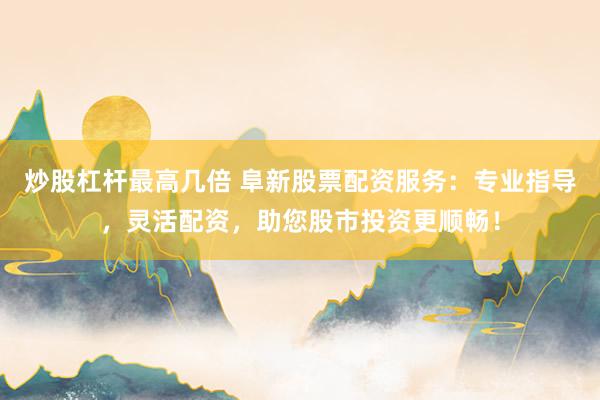 炒股杠杆最高几倍 阜新股票配资服务：专业指导，灵活配资，助您股市投资更顺畅！