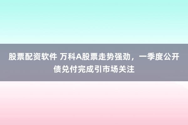 股票配资软件 万科A股票走势强劲，一季度公开债兑付完成引市场关注