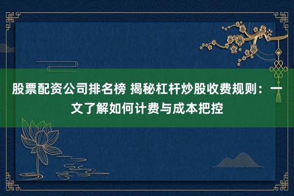 股票配资公司排名榜 揭秘杠杆炒股收费规则：一文了解如何计费与成本把控