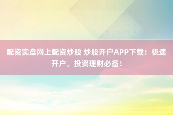 配资实盘网上配资炒股 炒股开户APP下载：极速开户，投资理财必备！