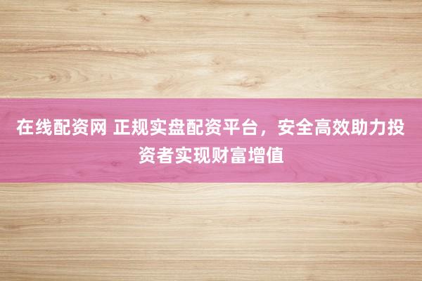 在线配资网 正规实盘配资平台，安全高效助力投资者实现财富增值