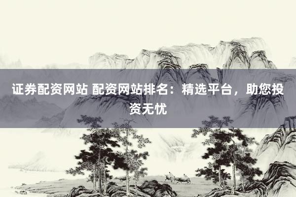 证券配资网站 配资网站排名：精选平台，助您投资无忧