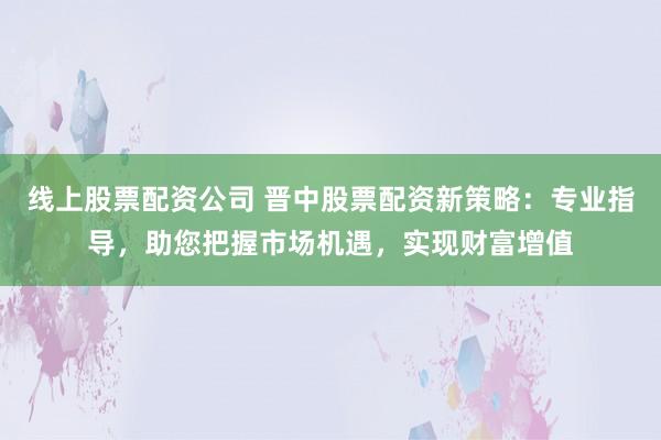 线上股票配资公司 晋中股票配资新策略：专业指导，助您把握市场机遇，实现财富增值