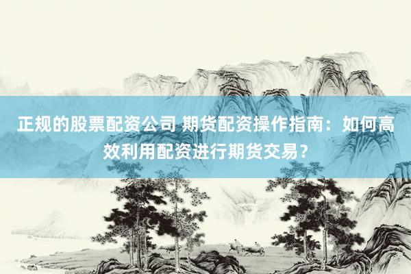 正规的股票配资公司 期货配资操作指南：如何高效利用配资进行期货交易？