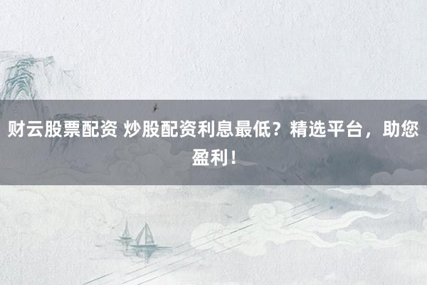 财云股票配资 炒股配资利息最低？精选平台，助您盈利！