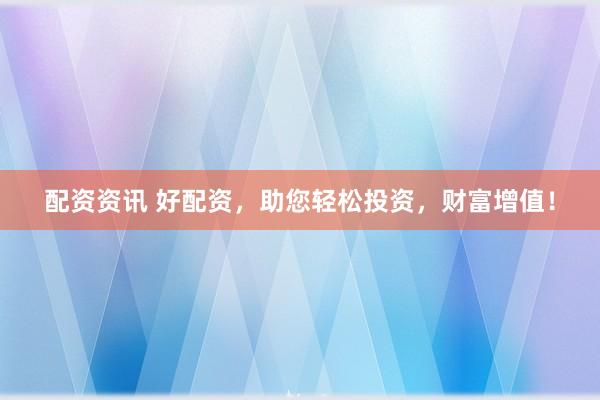 配资资讯 好配资，助您轻松投资，财富增值！