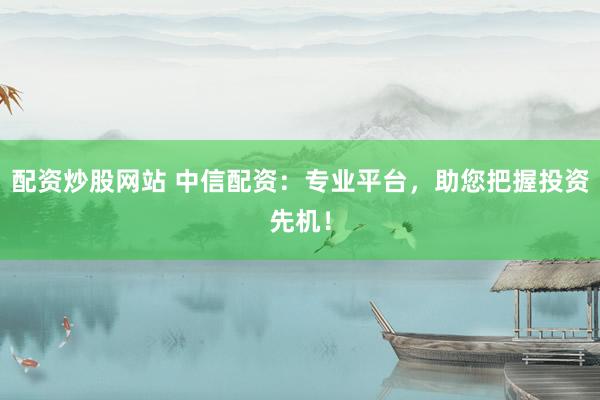 配资炒股网站 中信配资：专业平台，助您把握投资先机！