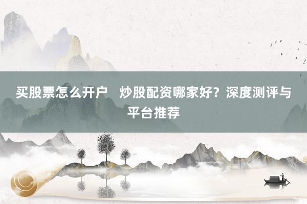 买股票怎么开户 炒股配资哪家好?深度测评与平台推荐