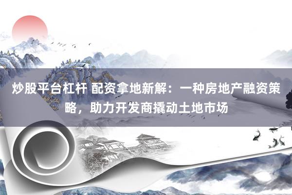 炒股平台杠杆 配资拿地新解：一种房地产融资策略，助力开发商撬动土地市场