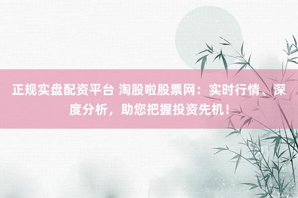 正规实盘配资平台 淘股啦股票网：实时行情、深度分析，助您把握投资先机！