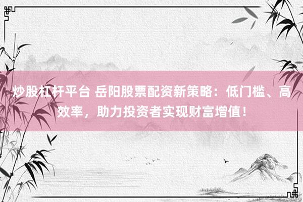 炒股杠杆平台 岳阳股票配资新策略:低门槛、高效率,助力投资者实现财富增值!
